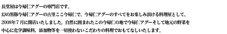長堂屋は今帰仁アグーの専門店です。 幻の黒豚今帰仁アグーの古里ここ今帰仁で、今帰仁アグーのすべてをお楽しみ頂ける料理屋として、 2008年７月に開店いたしました。自然に囲まれたこの今帰仁の地で今帰仁アグーそして地元の野菜を 中心に化学調味料、添加物等を一切使わないこだわりの料理でおもてなしいたします。 